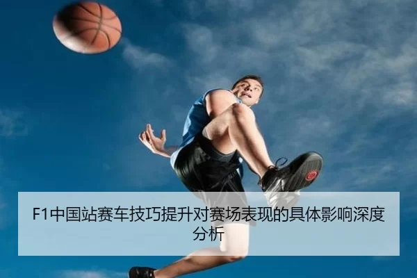 F1中国站赛车技巧提升对赛场表现的具体影响深度分析